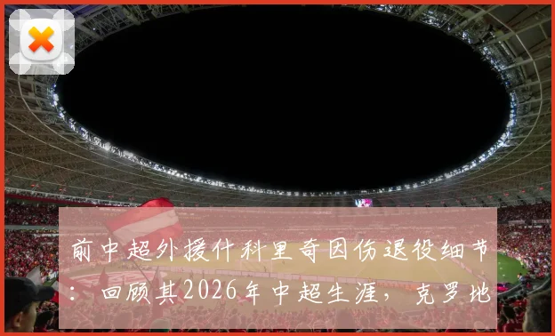 前中超外援什科里奇因伤退役细节：回顾其2026年中超生涯，克罗地亚国家队官方祝福引发球迷回忆