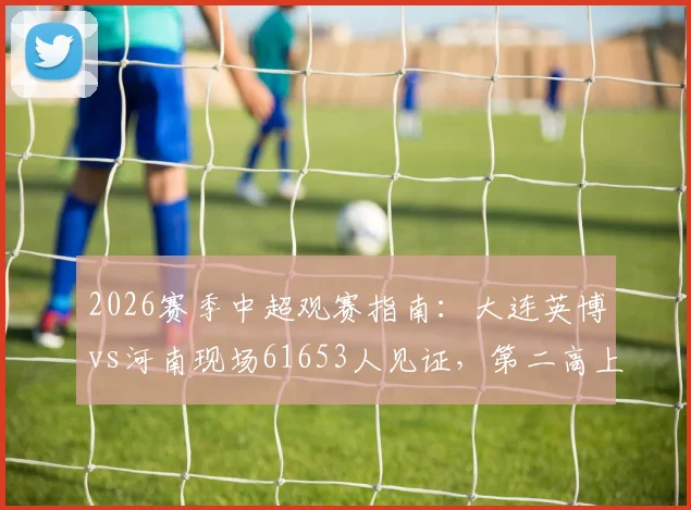 2026赛季中超观赛指南：大连英博vs河南现场61653人见证，第二高上座率如何产生？