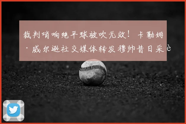 裁判哨响绝平球被吹无效!卡勒姆·威尔逊社交媒体转发穆帅昔日采访回应争议判罚