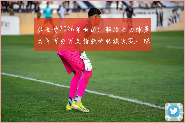 瑟洛特2026年专访:解读主力球员为何百分百支持教练轮换决策,球队化学反应的关键所在