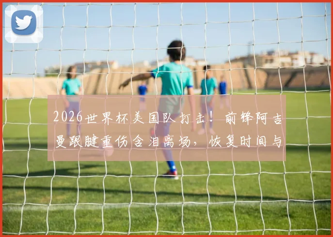 2026世界杯美国队打击!前锋阿吉曼跟腱重伤含泪离场,恢复时间与替代者分析
