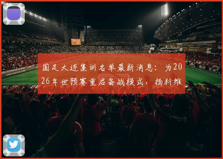 国足大连集训名单最新消息:为2026年世预赛重启备战模式,扬科维奇详解提升球队战斗力计划