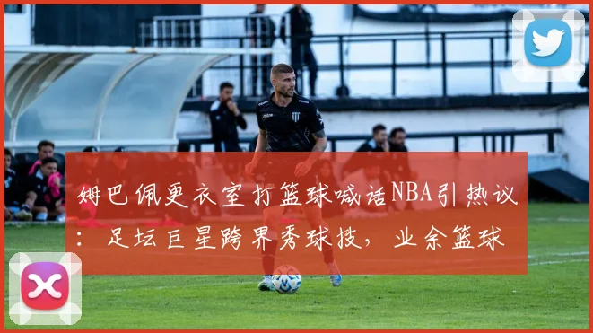 姆巴佩更衣室打篮球喊话NBA引热议：足坛巨星跨界秀球技，业余篮球爱好者如何有效提升水平？
