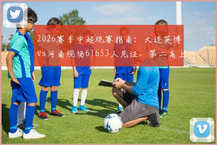 2026赛季中超观赛指南:大连英博vs河南现场61653人见证,第二高上座率如何产生?