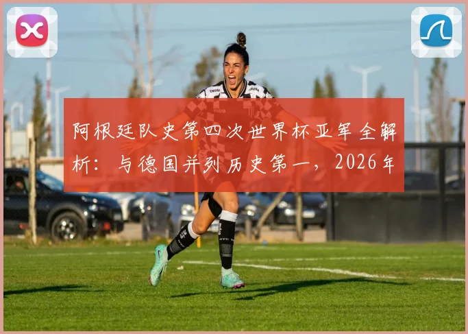 阿根廷队史第四次世界杯亚军全解析：与德国并列历史第一，2026年能否实现突破？