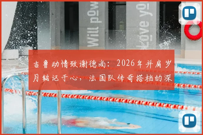 吉鲁动情致谢德尚：2026年并肩岁月铭记于心，法国队传奇搭档的深情回顾