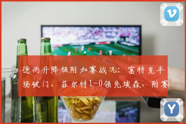 德丙升降级附加赛战况:富特克半场破门,菲尔特1-0领先埃森,附赛制规则与历史晋级分析