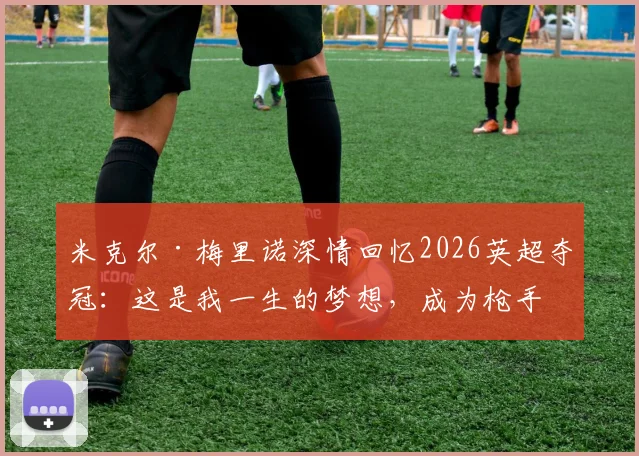 米克尔·梅里诺深情回忆2026英超夺冠:这是我一生的梦想,成为枪手是最大荣幸