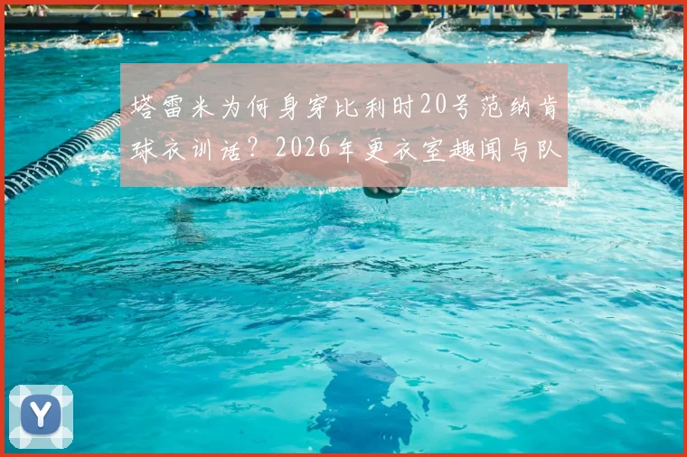 塔雷米为何身穿比利时20号范纳肯球衣训话？2026年更衣室趣闻与队友反应全记录