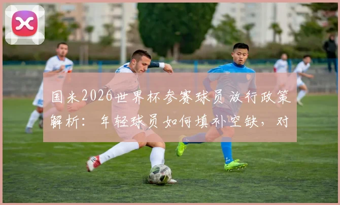 国米2026世界杯参赛球员放行政策解析：年轻球员如何填补空缺，对意甲争冠有何影响？