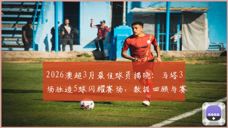 2026澳超3月最佳球员揭晓：马塔3场独造5球闪耀赛场，数据回顾与赛季展望