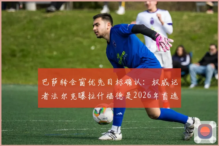 巴萨转会窗优先目标确认:权威记者法尔克曝拉什福德是2026年首选,戈登争夺战并非领跑