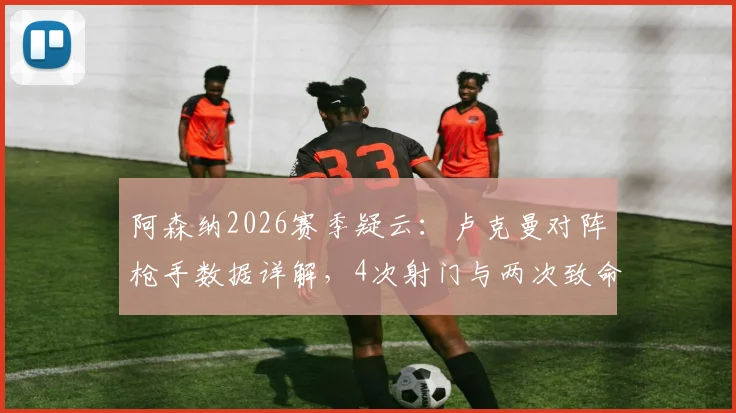 阿森纳2026赛季疑云：卢克曼对阵枪手数据详解，4次射门与两次致命单刀失手全回顾