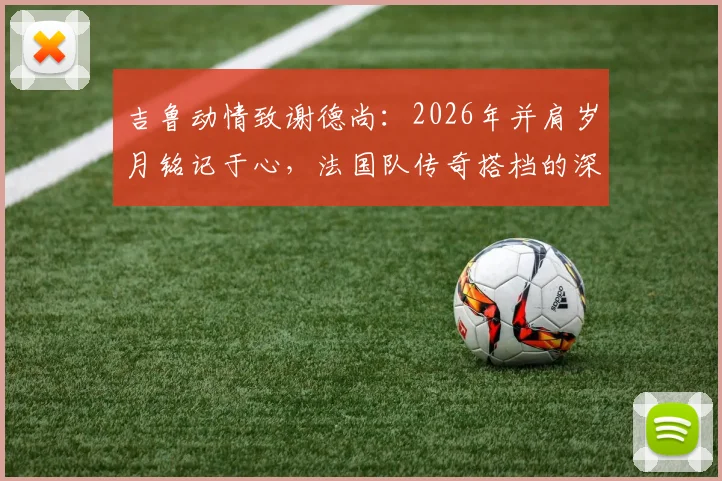 吉鲁动情致谢德尚：2026年并肩岁月铭记于心，法国队传奇搭档的深情回顾
